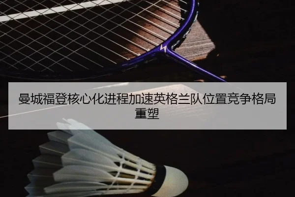 曼城福登核心化进程加速英格兰队位置竞争格局重塑